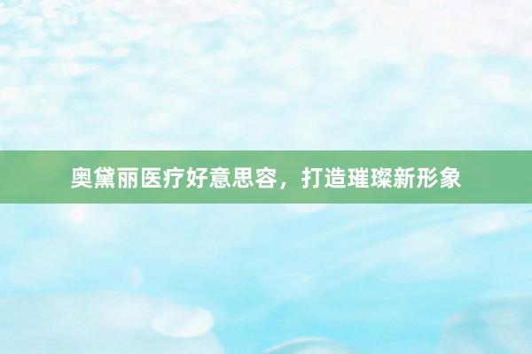 奥黛丽医疗好意思容，打造璀璨新形象